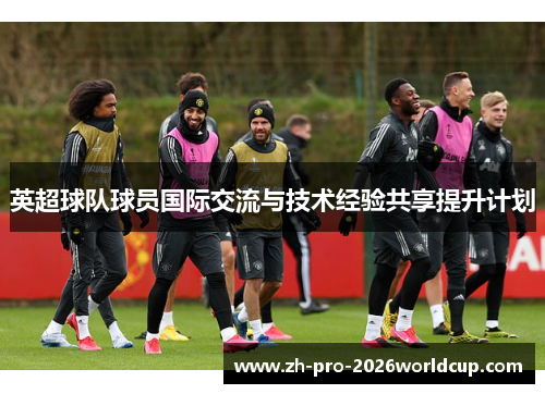 英超球队球员国际交流与技术经验共享提升计划 英超球队球员国际交流与技术经验共享提升计划