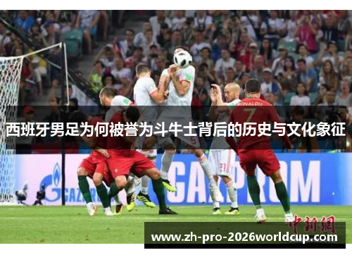 西班牙男足为何被誉为斗牛士背后的历史与文化象征 西班牙男足为何被誉为斗牛士背后的历史与文化象征