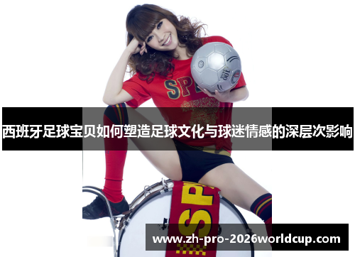 西班牙足球宝贝如何塑造足球文化与球迷情感的深层次影响 西班牙足球宝贝如何塑造足球文化与球迷情感的深层次影响