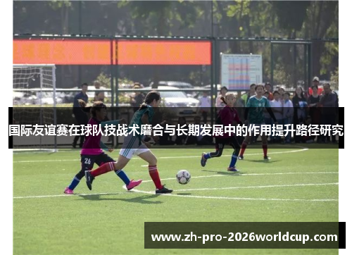 国际友谊赛在球队技战术磨合与长期发展中的作用提升路径研究