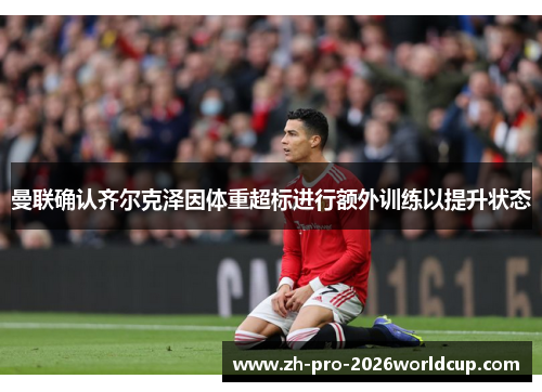 曼联确认齐尔克泽因体重超标进行额外训练以提升状态 曼联确认齐尔克泽因体重超标进行额外训练以提升状态