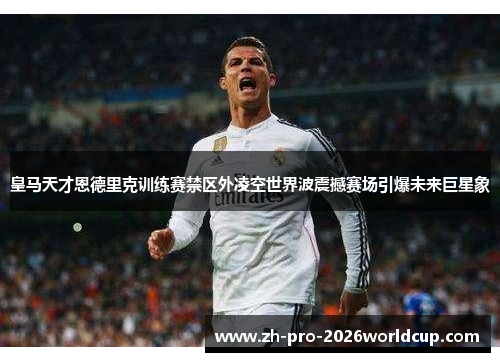 皇马天才恩德里克训练赛禁区外凌空世界波震撼赛场引爆未来巨星象