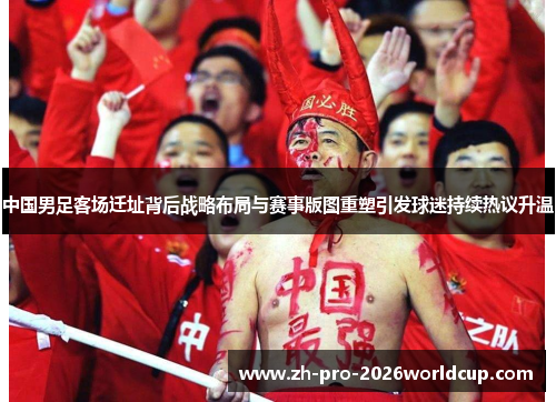 中国男足客场迁址背后战略布局与赛事版图重塑引发球迷持续热议升温