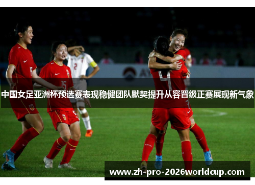 中国女足亚洲杯预选赛表现稳健团队默契提升从容晋级正赛展现新气象 中国女足亚洲杯预选赛表现稳健团队默契提升从容晋级正赛展现新气象
