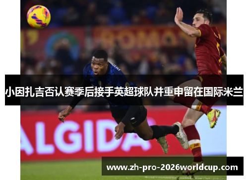 小因扎吉否认赛季后接手英超球队并重申留在国际米兰