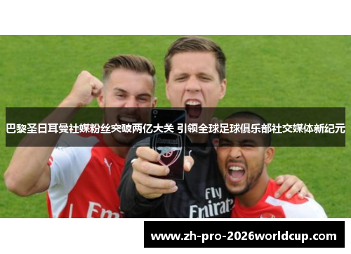 巴黎圣日耳曼社媒粉丝突破两亿大关 引领全球足球俱乐部社交媒体新纪元