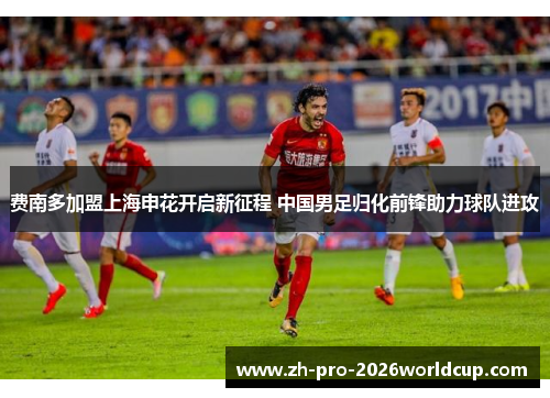 费南多加盟上海申花开启新征程 中国男足归化前锋助力球队进攻