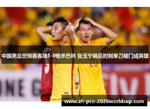 中国男足世预赛客场1-0绝杀巴林 张玉宁最后时刻单刀破门成英雄 中国男足世预赛客场1-0绝杀巴林 张玉宁最后时刻单刀破门成英雄
